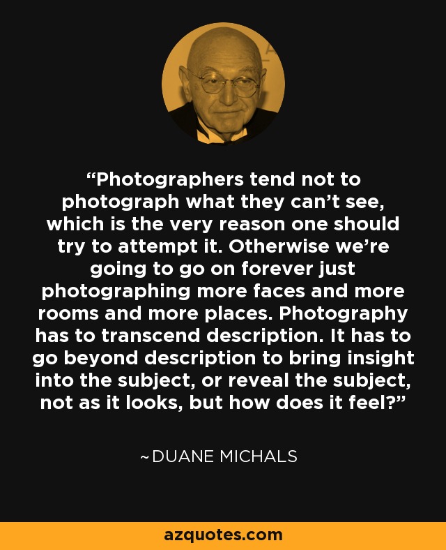 Photographers tend not to photograph what they can’t see, which is the very reason one should try to attempt it. Otherwise we’re going to go on forever just photographing more faces and more rooms and more places. Photography has to transcend description. It has to go beyond description to bring insight into the subject, or reveal the subject, not as it looks, but how does it feel? - Duane Michals