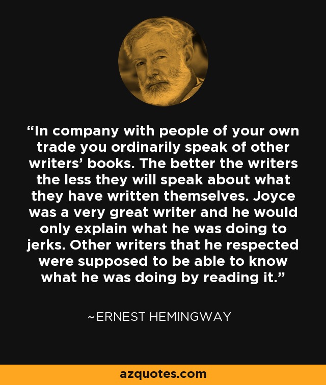 In company with people of your own trade you ordinarily speak of other writers' books. The better the writers the less they will speak about what they have written themselves. Joyce was a very great writer and he would only explain what he was doing to jerks. Other writers that he respected were supposed to be able to know what he was doing by reading it. - Ernest Hemingway