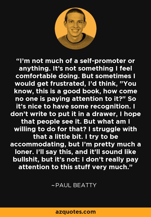 I'm not much of a self-promoter or anything. It's not something I feel comfortable doing. But sometimes I would get frustrated, I'd think, 