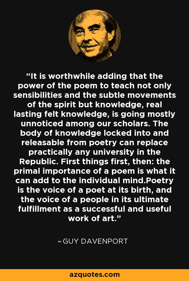 It is worthwhile adding that the power of the poem to teach not only sensibilities and the subtle movements of the spirit but knowledge, real lasting felt knowledge, is going mostly unnoticed among our scholars. The body of knowledge locked into and releasable from poetry can replace practically any university in the Republic. First things first, then: the primal importance of a poem is what it can add to the individual mind.Poetry is the voice of a poet at its birth, and the voice of a people in its ultimate fulfillment as a successful and useful work of art. - Guy Davenport