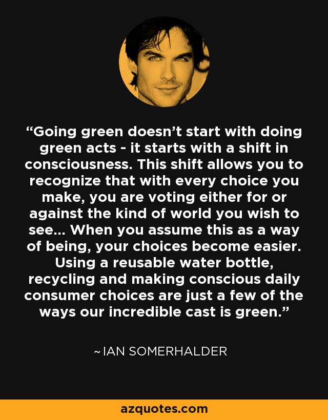 Going green doesn’t start with doing green acts - it starts with a shift in consciousness. This shift allows you to recognize that with every choice you make, you are voting either for or against the kind of world you wish to see... When you assume this as a way of being, your choices become easier. Using a reusable water bottle, recycling and making conscious daily consumer choices are just a few of the ways our incredible cast is green. - Ian Somerhalder