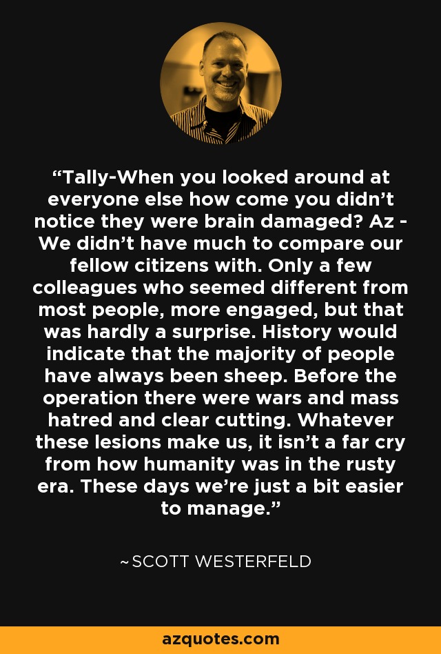 Tally-When you looked around at everyone else how come you didn’t notice they were brain damaged? Az - We didn’t have much to compare our fellow citizens with. Only a few colleagues who seemed different from most people, more engaged, but that was hardly a surprise. History would indicate that the majority of people have always been sheep. Before the operation there were wars and mass hatred and clear cutting. Whatever these lesions make us, it isn’t a far cry from how humanity was in the rusty era. These days we’re just a bit easier to manage. - Scott Westerfeld