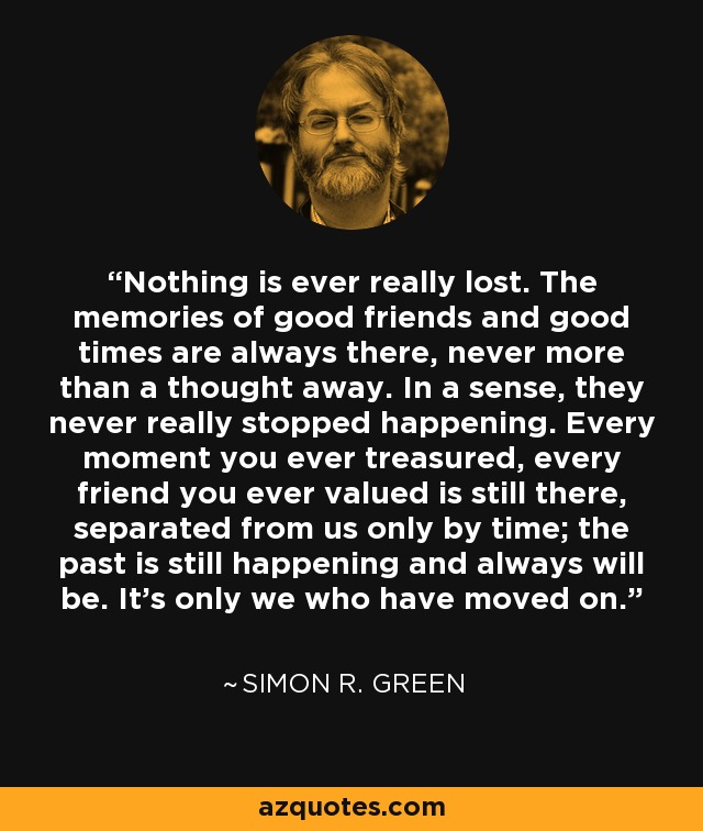 Nothing is ever really lost. The memories of good friends and good times are always there, never more than a thought away. In a sense, they never really stopped happening. Every moment you ever treasured, every friend you ever valued is still there, separated from us only by time; the past is still happening and always will be. It's only we who have moved on. - Simon R. Green