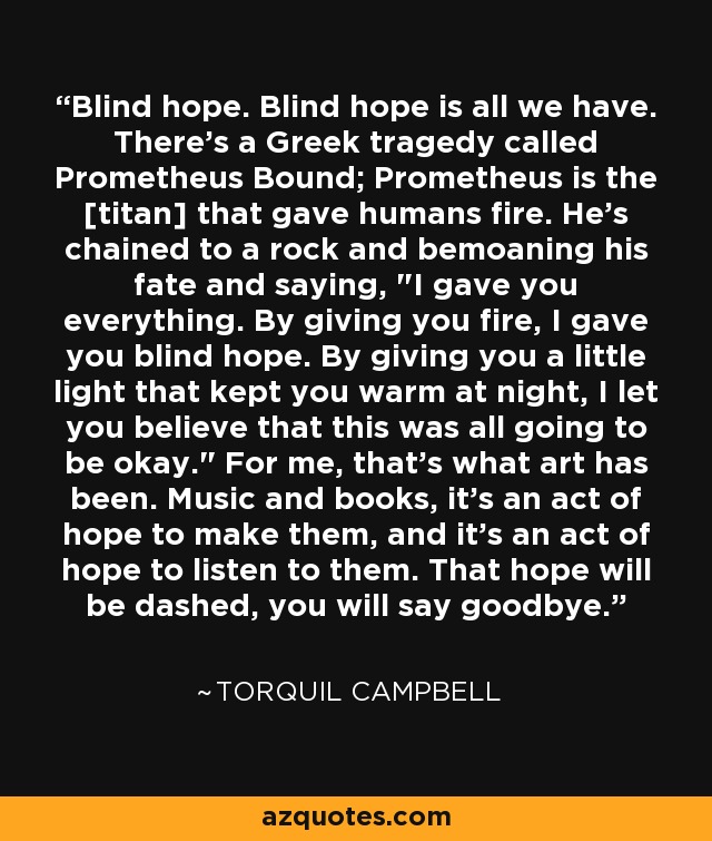 Blind hope. Blind hope is all we have. There's a Greek tragedy called Prometheus Bound; Prometheus is the [titan] that gave humans fire. He's chained to a rock and bemoaning his fate and saying, 