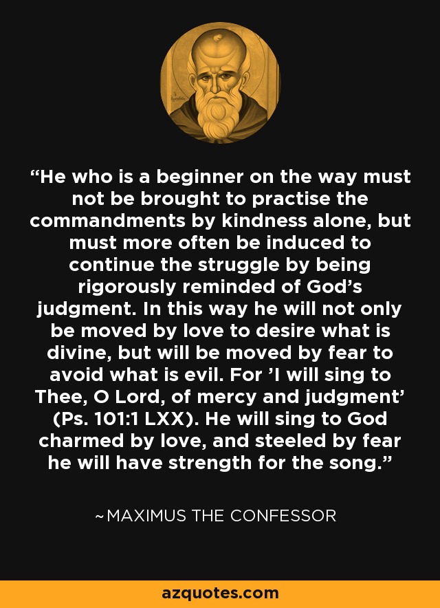 He who is a beginner on the way must not be brought to practise the commandments by kindness alone, but must more often be induced to continue the struggle by being rigorously reminded of God's judgment. In this way he will not only be moved by love to desire what is divine, but will be moved by fear to avoid what is evil. For 'I will sing to Thee, O Lord, of mercy and judgment' (Ps. 101:1 LXX). He will sing to God charmed by love, and steeled by fear he will have strength for the song. - Maximus the Confessor