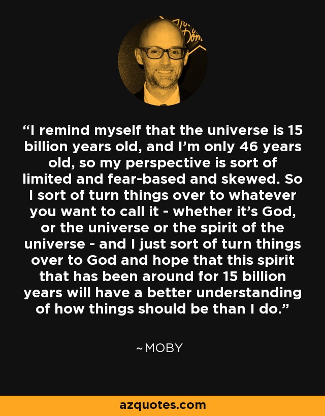 I remind myself that the universe is 15 billion years old, and I'm only 46 years old, so my perspective is sort of limited and fear-based and skewed. So I sort of turn things over to whatever you want to call it - whether it's God, or the universe or the spirit of the universe - and I just sort of turn things over to God and hope that this spirit that has been around for 15 billion years will have a better understanding of how things should be than I do. - Moby