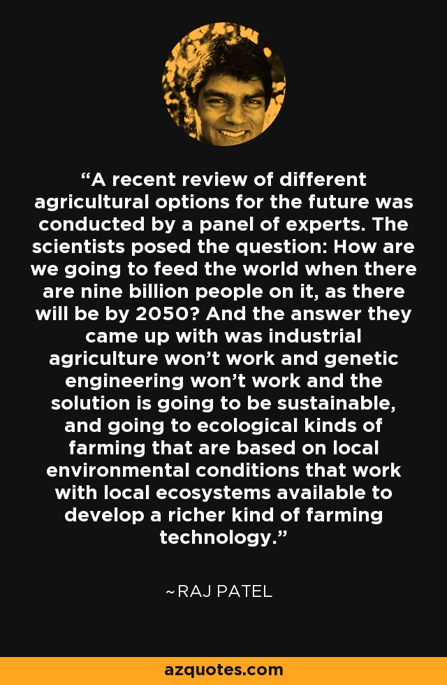 A recent review of different agricultural options for the future was conducted by a panel of experts. The scientists posed the question: How are we going to feed the world when there are nine billion people on it, as there will be by 2050? And the answer they came up with was industrial agriculture won't work and genetic engineering won't work and the solution is going to be sustainable, and going to ecological kinds of farming that are based on local environmental conditions that work with local ecosystems available to develop a richer kind of farming technology. - Raj Patel