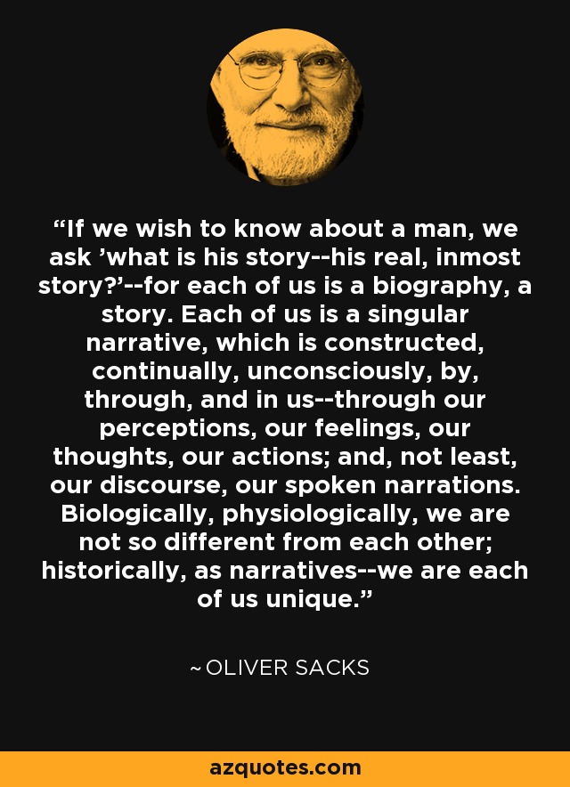 If we wish to know about a man, we ask 'what is his story--his real, inmost story?'--for each of us is a biography, a story. Each of us is a singular narrative, which is constructed, continually, unconsciously, by, through, and in us--through our perceptions, our feelings, our thoughts, our actions; and, not least, our discourse, our spoken narrations. Biologically, physiologically, we are not so different from each other; historically, as narratives--we are each of us unique. - Oliver Sacks
