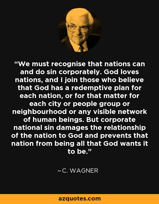 We must recognise that nations can and do sin corporately. God loves nations, and I join those who believe that God has a redemptive plan for each nation, or for that matter for each city or people group or neighbourhood or any visible network of human beings. But corporate national sin damages the relationship of the nation to God and prevents that nation from being all that God wants it to be. - C. Wagner