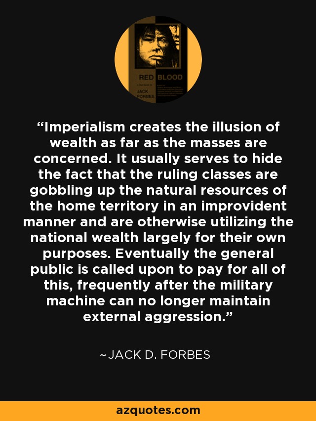 Imperialism creates the illusion of wealth as far as the masses are concerned. It usually serves to hide the fact that the ruling classes are gobbling up the natural resources of the home territory in an improvident manner and are otherwise utilizing the national wealth largely for their own purposes. Eventually the general public is called upon to pay for all of this, frequently after the military machine can no longer maintain external aggression. - Jack D. Forbes