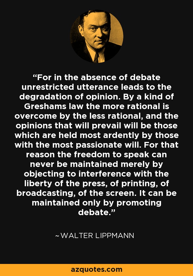 For in the absence of debate unrestricted utterance leads to the degradation of opinion. By a kind of Greshams law the more rational is overcome by the less rational, and the opinions that will prevail will be those which are held most ardently by those with the most passionate will. For that reason the freedom to speak can never be maintained merely by objecting to interference with the liberty of the press, of printing, of broadcasting, of the screen. It can be maintained only by promoting debate. - Walter Lippmann