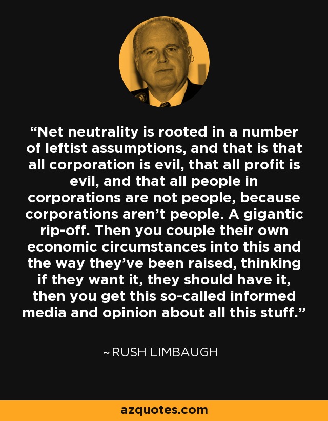 Net neutrality is rooted in a number of leftist assumptions, and that is that all corporation is evil, that all profit is evil, and that all people in corporations are not people, because corporations aren't people. A gigantic rip-off. Then you couple their own economic circumstances into this and the way they've been raised, thinking if they want it, they should have it, then you get this so-called informed media and opinion about all this stuff. - Rush Limbaugh