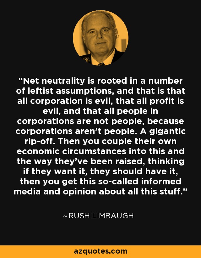 Net neutrality is rooted in a number of leftist assumptions, and that is that all corporation is evil, that all profit is evil, and that all people in corporations are not people, because corporations aren't people. A gigantic rip-off. Then you couple their own economic circumstances into this and the way they've been raised, thinking if they want it, they should have it, then you get this so-called informed media and opinion about all this stuff. - Rush Limbaugh