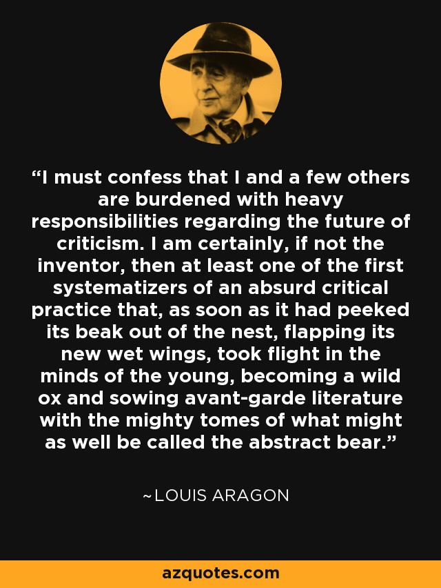 I must confess that I and a few others are burdened with heavy responsibilities regarding the future of criticism. I am certainly, if not the inventor, then at least one of the first systematizers of an absurd critical practice that, as soon as it had peeked its beak out of the nest, flapping its new wet wings, took flight in the minds of the young, becoming a wild ox and sowing avant-garde literature with the mighty tomes of what might as well be called the abstract bear. - Louis Aragon