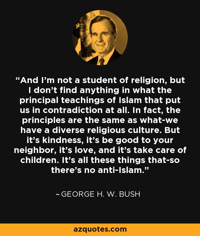 And I'm not a student of religion, but I don't find anything in what the principal teachings of Islam that put us in contradiction at all. In fact, the principles are the same as what-we have a diverse religious culture. But it's kindness, it's be good to your neighbor, it's love, and it's take care of children. It's all these things that-so there's no anti-Islam. - George H. W. Bush