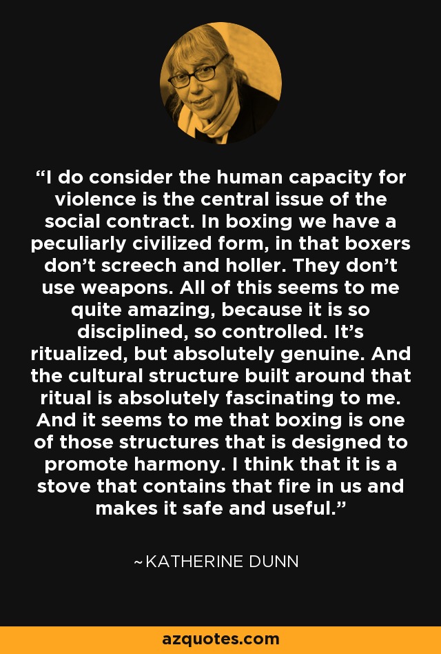 I do consider the human capacity for violence is the central issue of the social contract. In boxing we have a peculiarly civilized form, in that boxers don't screech and holler. They don't use weapons. All of this seems to me quite amazing, because it is so disciplined, so controlled. It's ritualized, but absolutely genuine. And the cultural structure built around that ritual is absolutely fascinating to me. And it seems to me that boxing is one of those structures that is designed to promote harmony. I think that it is a stove that contains that fire in us and makes it safe and useful. - Katherine Dunn