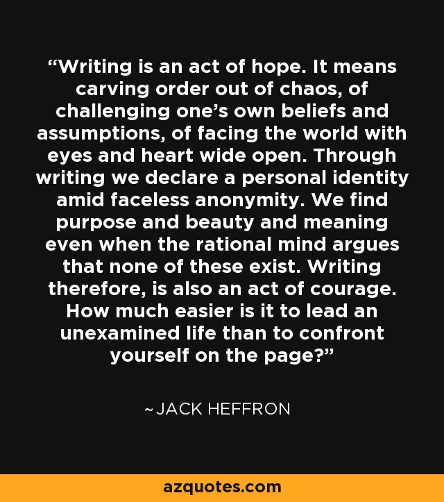 Writing is an act of hope. It means carving order out of chaos, of challenging one's own beliefs and assumptions, of facing the world with eyes and heart wide open. Through writing we declare a personal identity amid faceless anonymity. We find purpose and beauty and meaning even when the rational mind argues that none of these exist. Writing therefore, is also an act of courage. How much easier is it to lead an unexamined life than to confront yourself on the page? - Jack Heffron