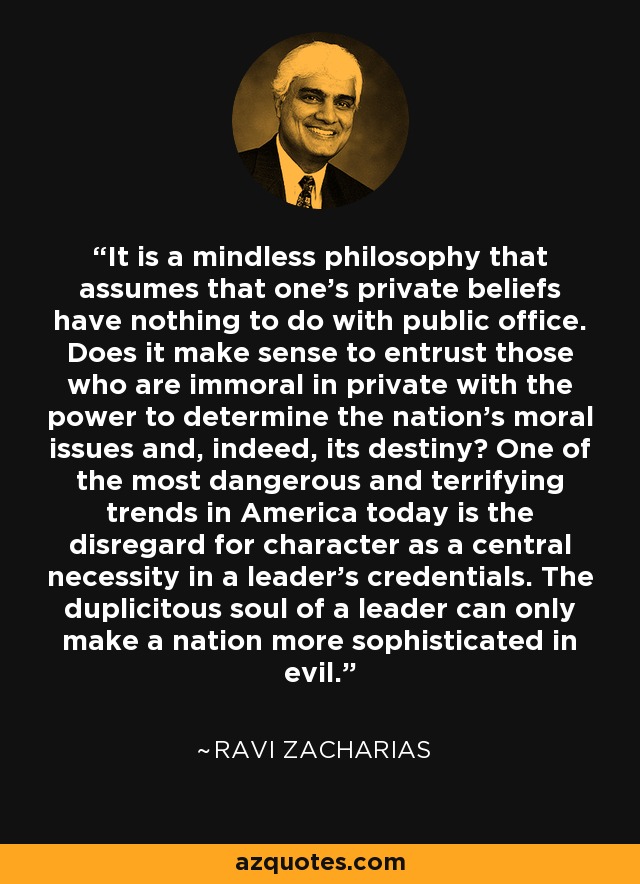 It is a mindless philosophy that assumes that one's private beliefs have nothing to do with public office. Does it make sense to entrust those who are immoral in private with the power to determine the nation's moral issues and, indeed, its destiny? One of the most dangerous and terrifying trends in America today is the disregard for character as a central necessity in a leader's credentials. The duplicitous soul of a leader can only make a nation more sophisticated in evil. - Ravi Zacharias