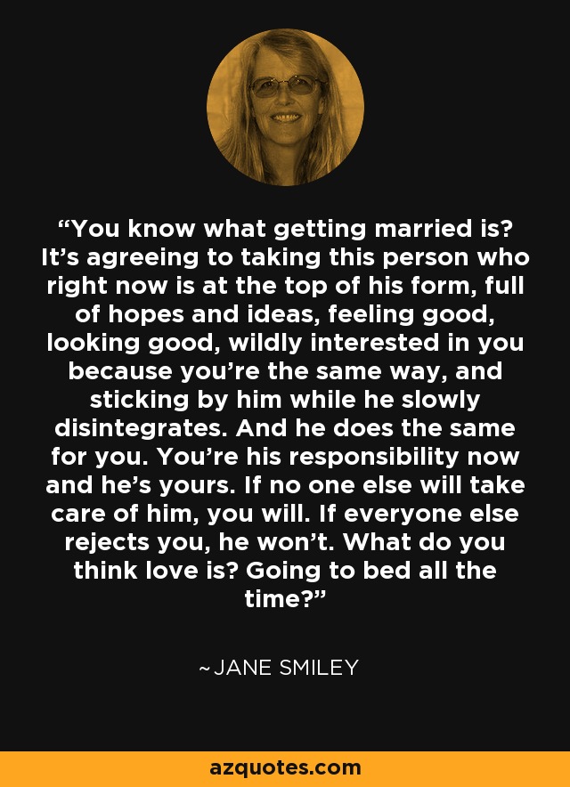 You know what getting married is? It's agreeing to taking this person who right now is at the top of his form, full of hopes and ideas, feeling good, looking good, wildly interested in you because you're the same way, and sticking by him while he slowly disintegrates. And he does the same for you. You're his responsibility now and he's yours. If no one else will take care of him, you will. If everyone else rejects you, he won't. What do you think love is? Going to bed all the time? - Jane Smiley