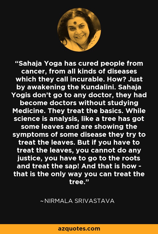 Sahaja Yoga has cured people from cancer, from all kinds of diseases which they call incurable. How? Just by awakening the Kundalini. Sahaja Yogis don't go to any doctor, they had become doctors without studying Medicine. They treat the basics. While science is analysis, like a tree has got some leaves and are showing the symptoms of some disease they try to treat the leaves. But if you have to treat the leaves, you cannot do any justice, you have to go to the roots and treat the sap! And that is how - that is the only way you can treat the tree. - Nirmala Srivastava