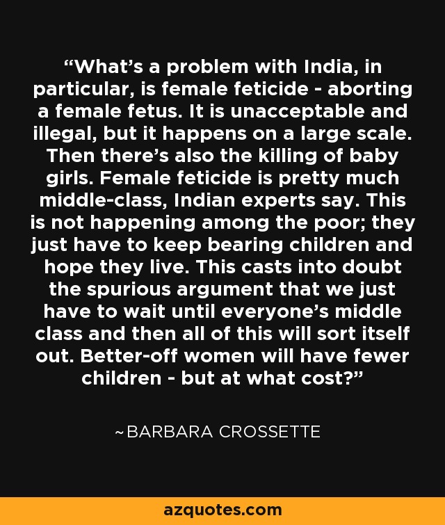 What's a problem with India, in particular, is female feticide - aborting a female fetus. It is unacceptable and illegal, but it happens on a large scale. Then there's also the killing of baby girls. Female feticide is pretty much middle-class, Indian experts say. This is not happening among the poor; they just have to keep bearing children and hope they live. This casts into doubt the spurious argument that we just have to wait until everyone's middle class and then all of this will sort itself out. Better-off women will have fewer children - but at what cost? - Barbara Crossette