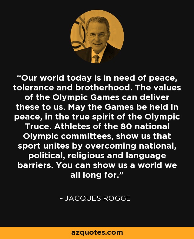 Our world today is in need of peace, tolerance and brotherhood. The values of the Olympic Games can deliver these to us. May the Games be held in peace, in the true spirit of the Olympic Truce. Athletes of the 80 national Olympic committees, show us that sport unites by overcoming national, political, religious and language barriers. You can show us a world we all long for. - Jacques Rogge