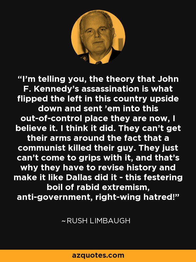 I'm telling you, the theory that John F. Kennedy's assassination is what flipped the left in this country upside down and sent 'em into this out-of-control place they are now, I believe it. I think it did. They can't get their arms around the fact that a communist killed their guy. They just can't come to grips with it, and that's why they have to revise history and make it like Dallas did it - this festering boil of rabid extremism, anti-government, right-wing hatred! - Rush Limbaugh