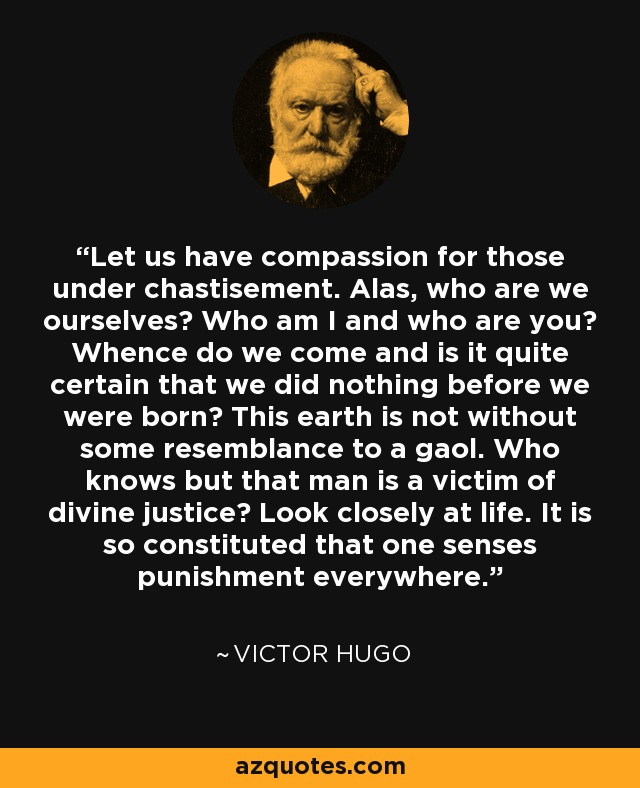 Let us have compassion for those under chastisement. Alas, who are we ourselves? Who am I and who are you? Whence do we come and is it quite certain that we did nothing before we were born? This earth is not without some resemblance to a gaol. Who knows but that man is a victim of divine justice? Look closely at life. It is so constituted that one senses punishment everywhere. - Victor Hugo