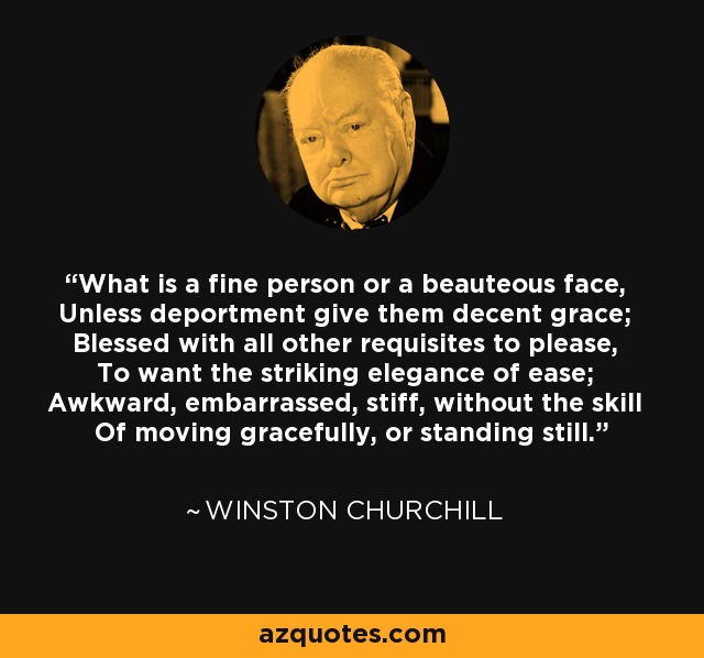 What is a fine person or a beauteous face, Unless deportment give them decent grace; Blessed with all other requisites to please, To want the striking elegance of ease; Awkward, embarrassed, stiff, without the skill Of moving gracefully, or standing still. - Winston Churchill