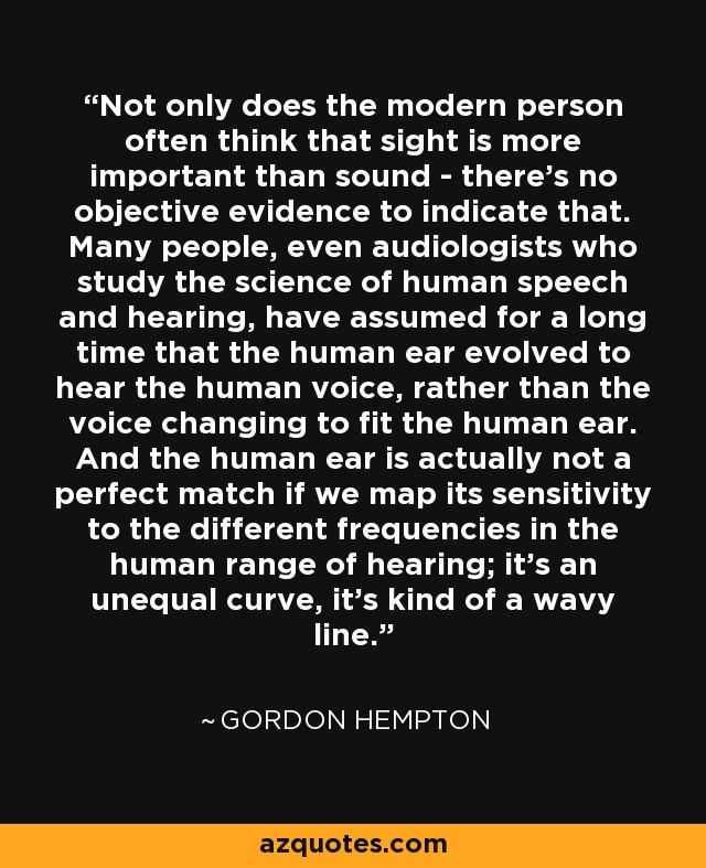 Not only does the modern person often think that sight is more important than sound - there's no objective evidence to indicate that. Many people, even audiologists who study the science of human speech and hearing, have assumed for a long time that the human ear evolved to hear the human voice, rather than the voice changing to fit the human ear. And the human ear is actually not a perfect match if we map its sensitivity to the different frequencies in the human range of hearing; it's an unequal curve, it's kind of a wavy line. - Gordon Hempton