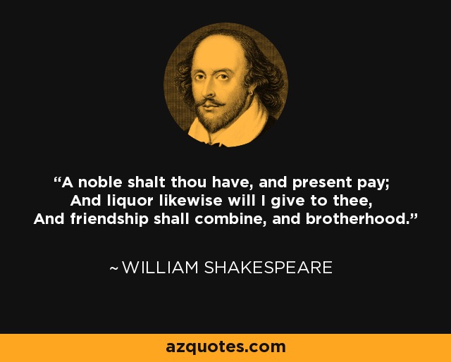 A noble shalt thou have, and present pay; And liquor likewise will I give to thee, And friendship shall combine, and brotherhood. - William Shakespeare