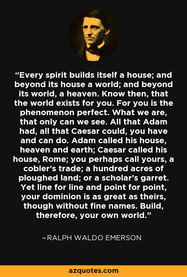 Every spirit builds itself a house; and beyond its house a world; and beyond its world, a heaven. Know then, that the world exists for you. For you is the phenomenon perfect. What we are, that only can we see. All that Adam had, all that Caesar could, you have and can do. Adam called his house, heaven and earth; Caesar called his house, Rome; you perhaps call yours, a cobler's trade; a hundred acres of ploughed land; or a scholar's garret. Yet line for line and point for point, your dominion is as great as theirs, though without fine names. Build, therefore, your own world. - Ralph Waldo Emerson