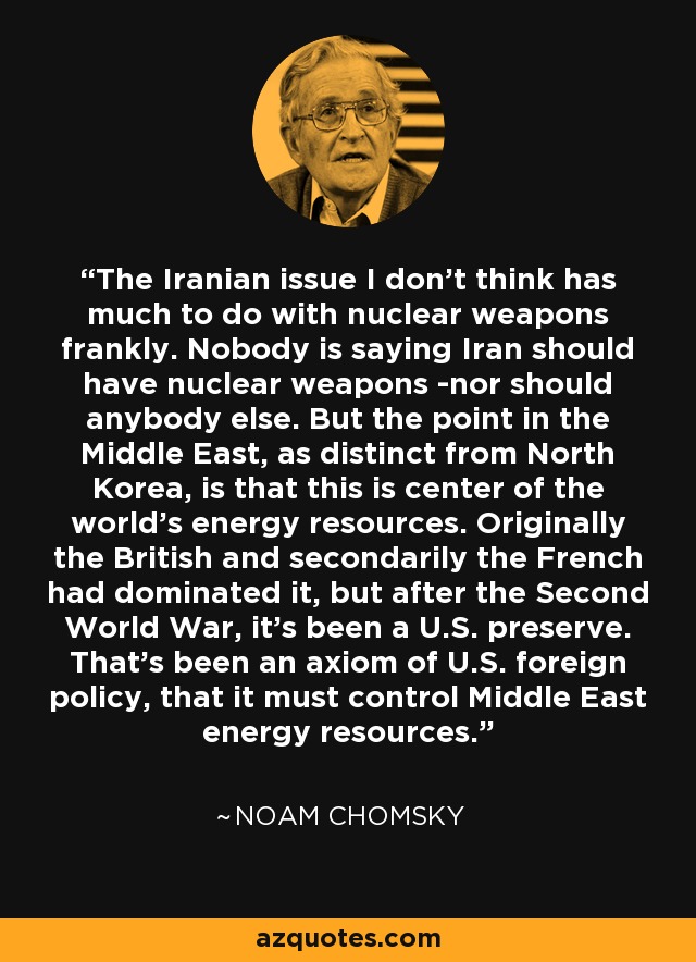 The Iranian issue I don't think has much to do with nuclear weapons frankly. Nobody is saying Iran should have nuclear weapons ­nor should anybody else. But the point in the Middle East, as distinct from North Korea, is that this is center of the world's energy resources. Originally the British and secondarily the French had dominated it, but after the Second World War, it's been a U.S. preserve. That's been an axiom of U.S. foreign policy, that it must control Middle East energy resources. - Noam Chomsky