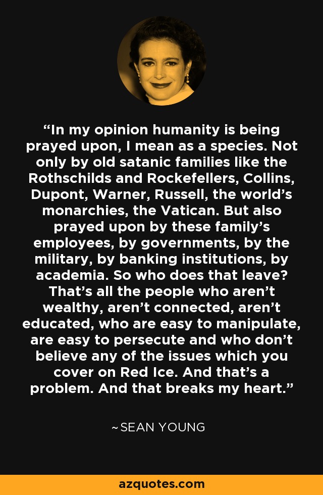 In my opinion humanity is being prayed upon, I mean as a species. Not only by old satanic families like the Rothschilds and Rockefellers, Collins, Dupont, Warner, Russell, the world's monarchies, the Vatican. But also prayed upon by these family's employees, by governments, by the military, by banking institutions, by academia. So who does that leave? That's all the people who aren't wealthy, aren't connected, aren't educated, who are easy to manipulate, are easy to persecute and who don't believe any of the issues which you cover on Red Ice. And that's a problem. And that breaks my heart. - Sean Young