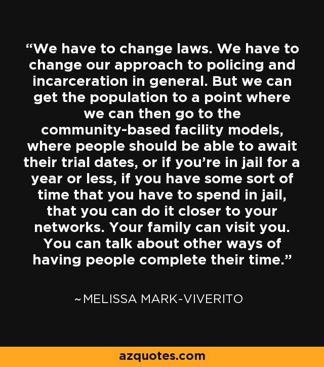We have to change laws. We have to change our approach to policing and incarceration in general. But we can get the population to a point where we can then go to the community-based facility models, where people should be able to await their trial dates, or if you're in jail for a year or less, if you have some sort of time that you have to spend in jail, that you can do it closer to your networks. Your family can visit you. You can talk about other ways of having people complete their time. - Melissa Mark-Viverito