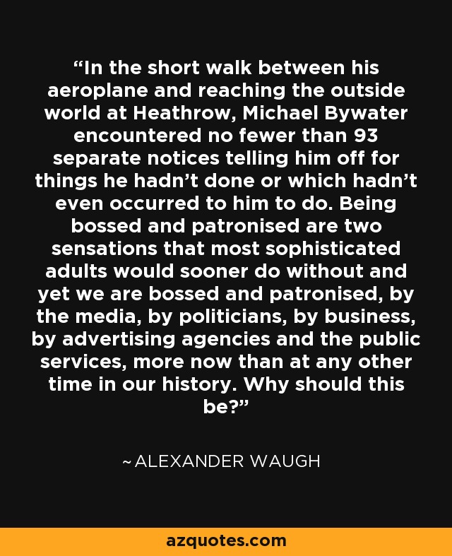 In the short walk between his aeroplane and reaching the outside world at Heathrow, Michael Bywater encountered no fewer than 93 separate notices telling him off for things he hadn't done or which hadn't even occurred to him to do. Being bossed and patronised are two sensations that most sophisticated adults would sooner do without and yet we are bossed and patronised, by the media, by politicians, by business, by advertising agencies and the public services, more now than at any other time in our history. Why should this be? - Alexander Waugh