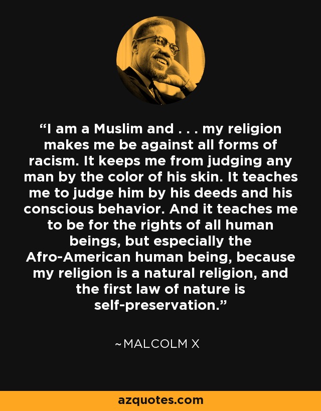 I am a Muslim and . . . my religion makes me be against all forms of racism. It keeps me from judging any man by the color of his skin. It teaches me to judge him by his deeds and his conscious behavior. And it teaches me to be for the rights of all human beings, but especially the Afro-American human being, because my religion is a natural religion, and the first law of nature is self-preservation. - Malcolm X