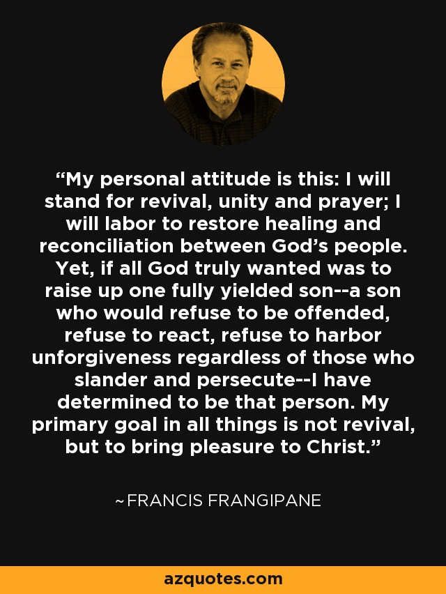 My personal attitude is this: I will stand for revival, unity and prayer; I will labor to restore healing and reconciliation between God's people. Yet, if all God truly wanted was to raise up one fully yielded son--a son who would refuse to be offended, refuse to react, refuse to harbor unforgiveness regardless of those who slander and persecute--I have determined to be that person. My primary goal in all things is not revival, but to bring pleasure to Christ. - Francis Frangipane