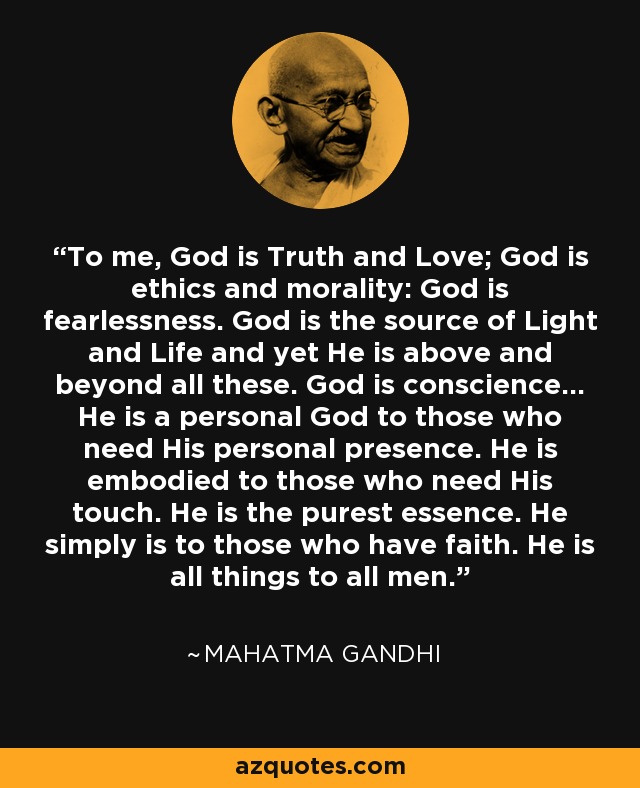 To me, God is Truth and Love; God is ethics and morality: God is fearlessness. God is the source of Light and Life and yet He is above and beyond all these. God is conscience... He is a personal God to those who need His personal presence. He is embodied to those who need His touch. He is the purest essence. He simply is to those who have faith. He is all things to all men. - Mahatma Gandhi