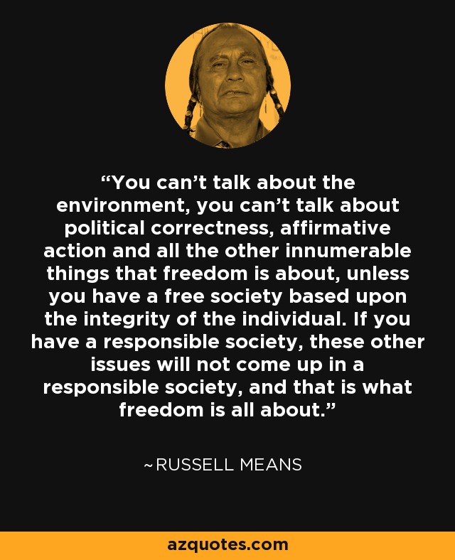 You can't talk about the environment, you can't talk about political correctness, affirmative action and all the other innumerable things that freedom is about, unless you have a free society based upon the integrity of the individual. If you have a responsible society, these other issues will not come up in a responsible society, and that is what freedom is all about. - Russell Means