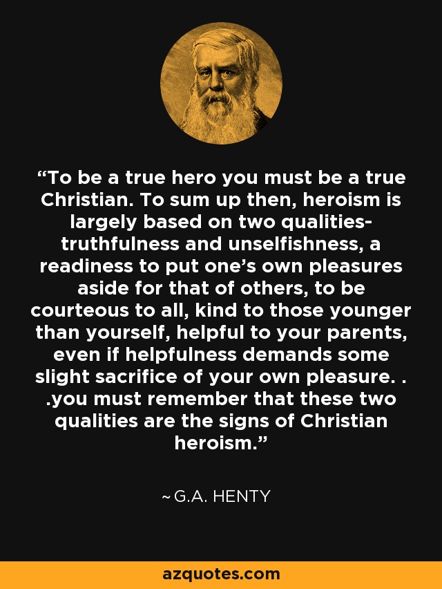 To be a true hero you must be a true Christian. To sum up then, heroism is largely based on two qualities- truthfulness and unselfishness, a readiness to put one's own pleasures aside for that of others, to be courteous to all, kind to those younger than yourself, helpful to your parents, even if helpfulness demands some slight sacrifice of your own pleasure. . .you must remember that these two qualities are the signs of Christian heroism. - G.A. Henty