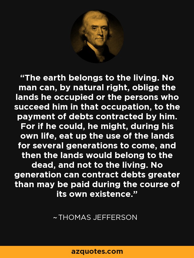 The earth belongs to the living. No man can, by natural right, oblige the lands he occupied or the persons who succeed him in that occupation, to the payment of debts contracted by him. For if he could, he might, during his own life, eat up the use of the lands for several generations to come, and then the lands would belong to the dead, and not to the living. No generation can contract debts greater than may be paid during the course of its own existence. - Thomas Jefferson