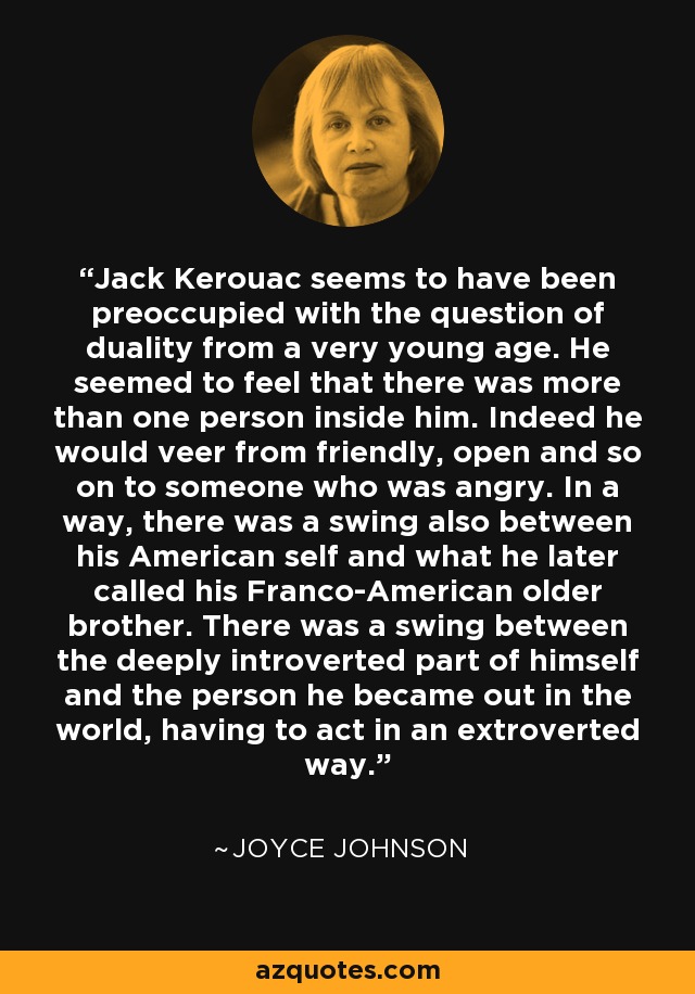 Jack Kerouac seems to have been preoccupied with the question of duality from a very young age. He seemed to feel that there was more than one person inside him. Indeed he would veer from friendly, open and so on to someone who was angry. In a way, there was a swing also between his American self and what he later called his Franco-American older brother. There was a swing between the deeply introverted part of himself and the person he became out in the world, having to act in an extroverted way. - Joyce Johnson