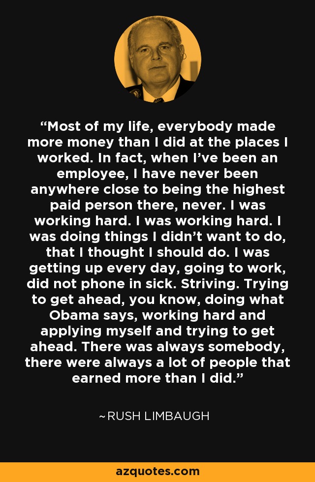 Most of my life, everybody made more money than I did at the places I worked. In fact, when I've been an employee, I have never been anywhere close to being the highest paid person there, never. I was working hard. I was working hard. I was doing things I didn't want to do, that I thought I should do. I was getting up every day, going to work, did not phone in sick. Striving. Trying to get ahead, you know, doing what Obama says, working hard and applying myself and trying to get ahead. There was always somebody, there were always a lot of people that earned more than I did. - Rush Limbaugh