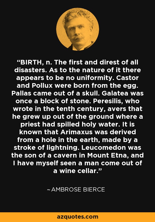 BIRTH, n. The first and direst of all disasters. As to the nature of it there appears to be no uniformity. Castor and Pollux were born from the egg. Pallas came out of a skull. Galatea was once a block of stone. Peresilis, who wrote in the tenth century, avers that he grew up out of the ground where a priest had spilled holy water. It is known that Arimaxus was derived from a hole in the earth, made by a stroke of lightning. Leucomedon was the son of a cavern in Mount Etna, and I have myself seen a man come out of a wine cellar. - Ambrose Bierce