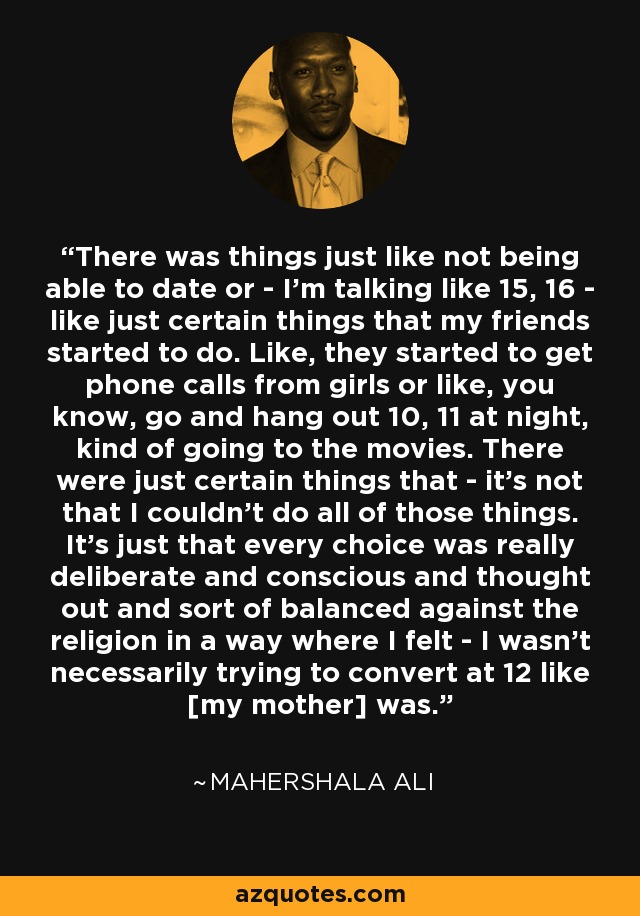 There was things just like not being able to date or - I'm talking like 15, 16 - like just certain things that my friends started to do. Like, they started to get phone calls from girls or like, you know, go and hang out 10, 11 at night, kind of going to the movies. There were just certain things that - it's not that I couldn't do all of those things. It's just that every choice was really deliberate and conscious and thought out and sort of balanced against the religion in a way where I felt - I wasn't necessarily trying to convert at 12 like [my mother] was. - Mahershala Ali