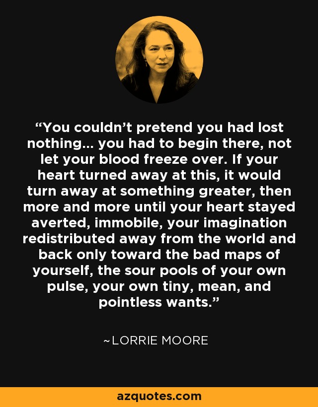 You couldn't pretend you had lost nothing... you had to begin there, not let your blood freeze over. If your heart turned away at this, it would turn away at something greater, then more and more until your heart stayed averted, immobile, your imagination redistributed away from the world and back only toward the bad maps of yourself, the sour pools of your own pulse, your own tiny, mean, and pointless wants. - Lorrie Moore