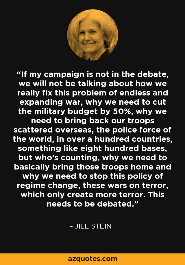 If my campaign is not in the debate, we will not be talking about how we really fix this problem of endless and expanding war, why we need to cut the military budget by 50%, why we need to bring back our troops scattered overseas, the police force of the world, in over a hundred countries, something like eight hundred bases, but who's counting, why we need to basically bring those troops home and why we need to stop this policy of regime change, these wars on terror, which only create more terror. This needs to be debated. - Jill Stein