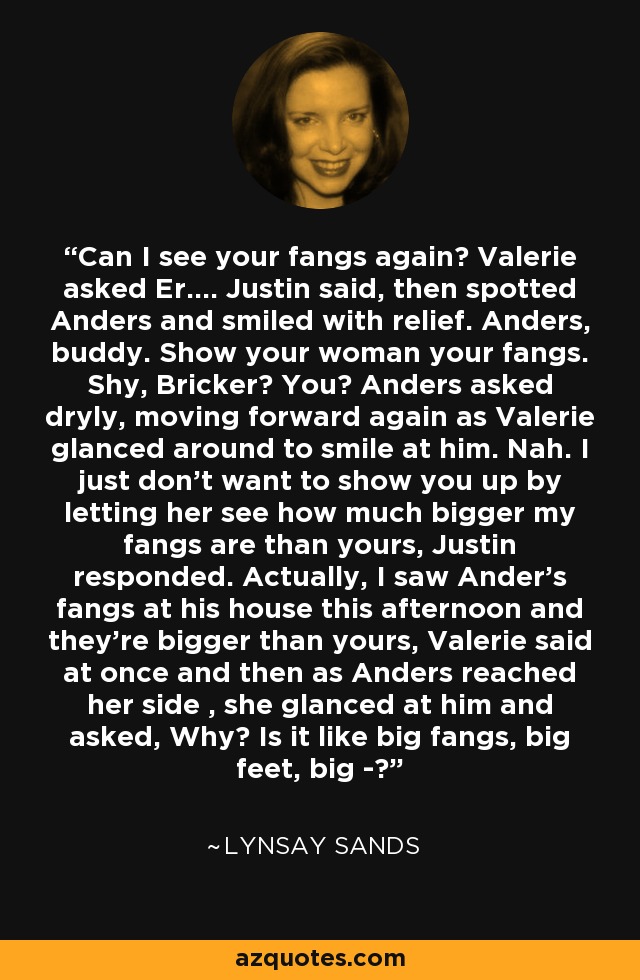 Can I see your fangs again? Valerie asked Er.... Justin said, then spotted Anders and smiled with relief. Anders, buddy. Show your woman your fangs. Shy, Bricker? You? Anders asked dryly, moving forward again as Valerie glanced around to smile at him. Nah. I just don't want to show you up by letting her see how much bigger my fangs are than yours, Justin responded. Actually, I saw Ander's fangs at his house this afternoon and they're bigger than yours, Valerie said at once and then as Anders reached her side , she glanced at him and asked, Why? Is it like big fangs, big feet, big -? - Lynsay Sands