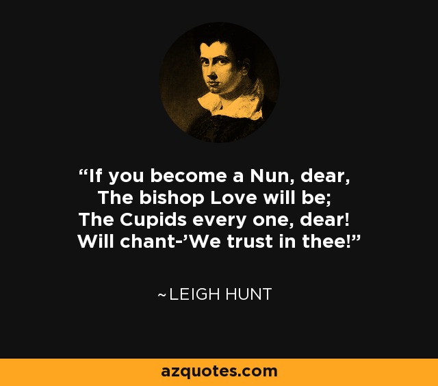 If you become a Nun, dear, The bishop Love will be; The Cupids every one, dear! Will chant-'We trust in thee!' - Leigh Hunt